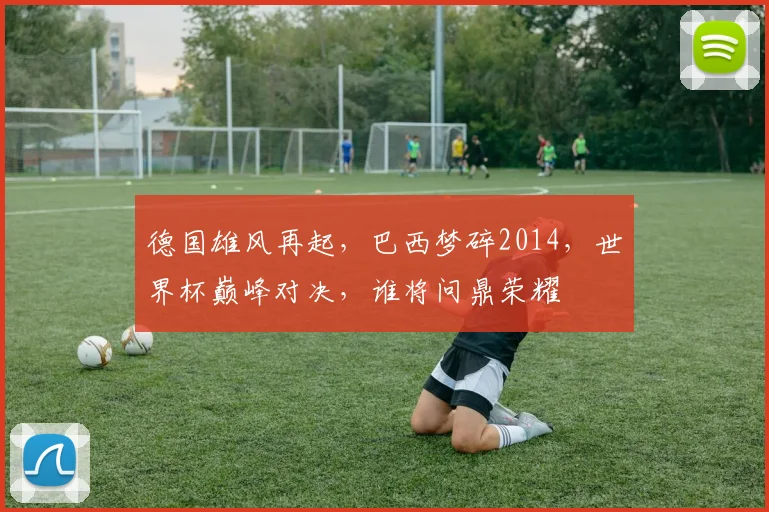 德国雄风再起，巴西梦碎2014，世界杯巅峰对决，谁将问鼎荣耀