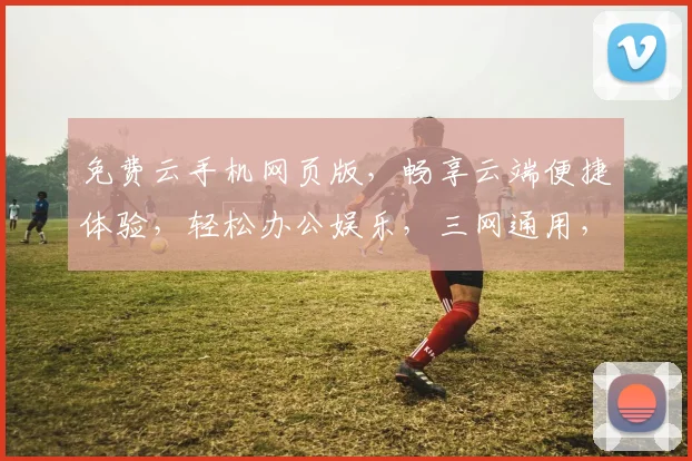免费云手机网页版，畅享云端便捷体验，轻松办公娱乐，三网通用，轻松切换，一触即达